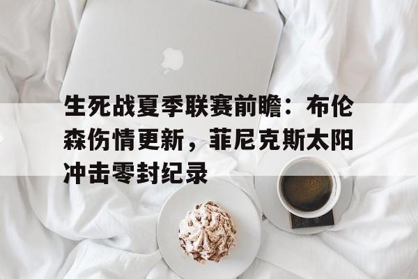 关于生死战夏季联赛前瞻：布伦森伤情更新，菲尼克斯太阳冲击零封纪录的信息